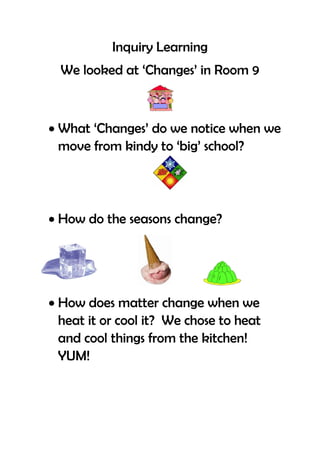 Inquiry Learning
  We looked at ‘Changes’ in Room 9



 What ‘Changes’ do we notice when we
  move from kindy to ‘big’ school?




 How do the seasons change?




 How does matter change when we
  heat it or cool it? We chose to heat
  and cool things from the kitchen!
  YUM!
 