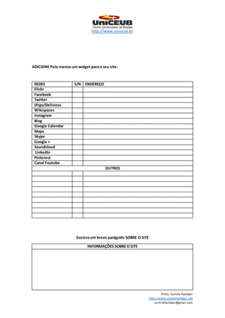 http://www.uniceub.br
Profa. Camila Hamdan
http://www.camilahamdan.net
camilahamdan@gmail.com
ADICIONE Pelo menos um widget para o seu site:
REDES S/N ENDEREÇO
Flickr
Facebook
Twitter
Diigo/Delicious
Wikispaces
Instagram
Blog
Google Calendar
Maps
Skype
Google +
Soundcloud
LinkedIn
Pinterest
Canal Youtube
OUTROS
Escreva um breve parágrafo SOBRE O SITE
INFORMAÇÕES SOBRE O SITE
 