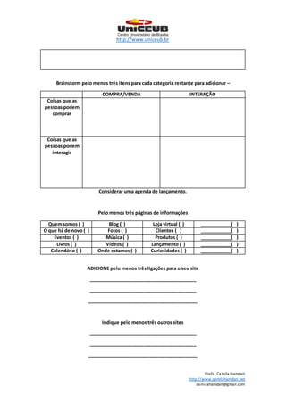 http://www.uniceub.br
Profa. Camila Hamdan
http://www.camilahamdan.net
camilahamdan@gmail.com
Brainstorm pelo menos três itens para cada categoria restante para adicionar –
COMPRA/VENDA INTERAÇÃO
Coisas que as
pessoas podem
comprar
Coisas que as
pessoas podem
interagir
Considerar uma agenda de lançamento.
Pelo menos três páginas de informações
Quem somos ( ) Blog ( ) Loja virtual ( ) ____________( )
O que há de novo ( ) Fotos ( ) Clientes ( ) ____________( )
Eventos ( ) Música ( ) Produtos ( ) ____________( )
Livros ( ) Vídeos ( ) Lançamento ( ) ____________( )
Calendário ( ) Onde estamos ( ) Curiosidades ( ) ____________( )
ADICIONE pelo menos três ligações para o seu site
_________________________________________
_________________________________________
__________________________________________
Indique pelo menos três outros sites
_________________________________________
_________________________________________
__________________________________________
 