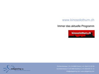 www.kinosolothurn.ch
 Immer das aktuelle Programm




Förrlibuckstrasse 110 | CH-8005 Zürich | +41 (0)44 515 20 09
Zuchwilerstrasse 2 | CH-4500 Solothurn | +41 (0)32 621 21 12
               info@webgearing.com | www.webgearing.com
 