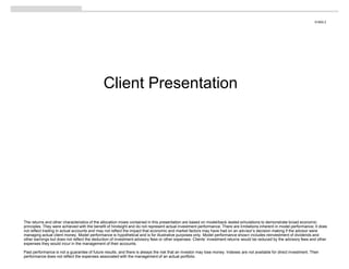 S1800.2




                                              Client Presentation




The returns and other characteristics of the allocation mixes contained in this presentation are based on model/back-tested simulations to demonstrate broad economic
principles. They were achieved with the benefit of hindsight and do not represent actual investment performance. There are limitations inherent in model performance; it does
not reflect trading in actual accounts and may not reflect the impact that economic and market factors may have had on an advisor’s decision making if the advisor were
managing actual client money. Model performance is hypothetical and is for illustrative purposes only. Model performance shown includes reinvestment of dividends and
other earnings but does not reflect the deduction of investment advisory fees or other expenses. Clients’ investment returns would be reduced by the advisory fees and other
expenses they would incur in the management of their accounts.

Past performance is not a guarantee of future results, and there is always the risk that an investor may lose money. Indexes are not available for direct investment. Their
performance does not reflect the expenses associated with the management of an actual portfolio.
 