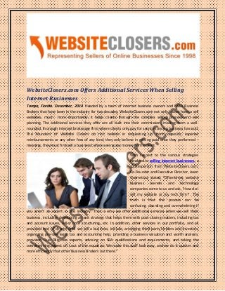 WebsiteClosers.com Offers Additional Services When Selling
Internet Businesses
Tampa, Florida. December, 2014. Headed by a team of internet business owners and M&A Business
Brokers that have been in the industry for two decades, WebsiteClosers.com not only knows how to sell
websites, much more importantly, it helps clients through the complex selling process and exit
planning. The additional services they offer are all built into their commission, making them a well-
rounded, thorough internet brokerage firm where clients only pay for services once a business has sold.
The Founders of Website Closers do not believe in requesting up front deposits, expense
reimbursements or any other fees of any kind; they only believe in getting paid once they performed –
meaning, they must first sell a business before seeing any money from a client.
With respect to the various strategies
involved in selling internet businesses, a
spokesperson from WebsiteClosers.com,
Co-Founder and Executive Director, Jason
Guerrettaz, stated, “Oftentimes, website
business owners and technology
companies come to us and ask, ‘How do I
sell my website or my tech firm?’. The
truth is that the process can be
confusing, daunting and overwhelming if
you aren’t an expert in this industry. That is why we offer additional services when we sell their
business, including developing an exit strategy that helps them with post-closing matters, including tax
and account issues, seller note structuring, etc. In addition, other services in our portfolio, and all
provided free of charge until we sell a business, include, arranging third party lenders and investors,
organizing pre-sale legal, tax and accounting help, providing a business valuation and worth analysis,
provision Due Diligence experts, advising on SBA qualifications and requirements, and taking the
overwhelming aspect of it out of the equation. We make this stuff look easy, and we do it quicker and
more efficiently that other Business Brokers out there.”
 
