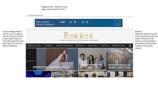 Pictures- 
Make the website colourful 
and draw attention, gets the 
reader interested in the 
article, can draw people in 
immediately without them 
having to read a great 
amount 
Colum headings make it 
easy for users to explore 
the site contents and find 
thing’s they’ll enjoy, the 
more they enjoy the more 
likely they are to buy the 
physical magazine 
Magazine title –Top left of every 
page, audience familiar with it 
