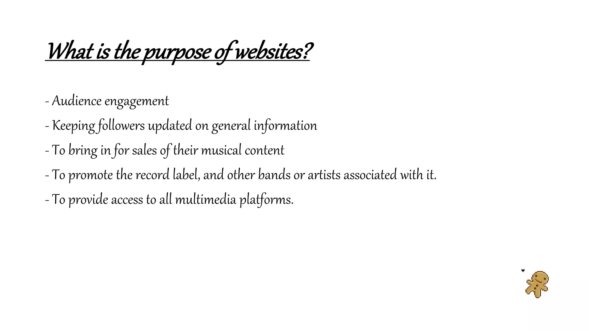 Whatis thepurposeof websites?
- Audience engagement
- Keeping followers updated on general information
- To bring in for sales of their musical content
- To promote the record label, and other bands or artists associated with it.
- To provide access to all multimedia platforms.