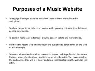 Purposes of a Music Website
• To engage the target audience and allow them to learn more about the
artist/band.
• To allow the audience to keep up to date with upcoming releases, tour dates and
general information.
• To bring in more sales in terms of albums, concert tickets and merchandise.
• Promote the record label and introduce the audience to other bands on the label
of a similar style.
• To access all multimedia such as new music videos, backstage/behind the scenes
footage, images/photo-shoots and interviews with the artist. This may appeal to
the audience as they will feel closer and more incorporated into the world of the
artist.
 