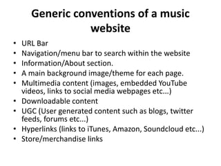 Generic conventions of a music
website
• URL Bar
• Navigation/menu bar to search within the website
• Information/About section.
• A main background image/theme for each page.
• Multimedia content (images, embedded YouTube
videos, links to social media webpages etc...)
• Downloadable content
• UGC (User generated content such as blogs, twitter
feeds, forums etc...)
• Hyperlinks (links to iTunes, Amazon, Soundcloud etc...)
• Store/merchandise links
 