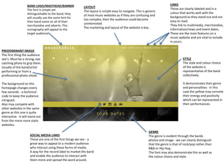 BAND LOGO/MASTHEAD/BANNER
The font is simple yet
distinguishable to the band, they
will usually use the same font for
their band name on all of their
merchandise and adverts. This
iconography will appeal to the
target audience.
SOCIAL MEDIA LINKS
These are one of the first things we see - a
great way to appeal to a modern audience
who interact using these forms of media.
A way for the record label to market the band
and enable the audience to interact with
them more and spread the word around.
PREDOMINANT IMAGE
The first thing the audience
see’s. Must be a strong, eye
catching photo to grip them.
Usually of the band/artist
performing or from a
professional photo-shoot.
The background on this
homepage changes every
few seconds - a technical
code to keep the audience
intrigued.
Also may compete with
other websites in the same
genre as this one is quite
interactive - it will stand out
from the more more static
websites.
STYLE
The style and colour choice
of the website is
representative of the band
collectively.
It demonstrates their genre
and personalities - in this
case the yellow may connote
their energy and positivity
which can be represented in
their performances.
LAYOUT
The layout is simple easy to navigate. This is generic
of most music websites as if they are confusing and
too complex, then the audience could become
uninterested.
The marketing and layout of the website is key.
LINKS
These are clearly labeled and in a
colour that works well with the
background as they stand out and are
easy to read.
They link to multimedia, merchandise,
information/news and event dates.
These are the main features on a
music website and are vital to include
in yours.
GENRE
The genre is evident through the bands
photos and image - we can clearly distinguish
that the genre is that of rock/pop rather than
R&B or Hip Hop.
The font may also demonstrate this as well as
the colour choice and style.
 