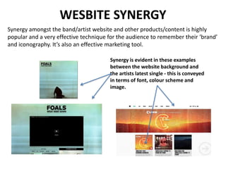 WESBITE SYNERGY
Synergy amongst the band/artist website and other products/content is highly
popular and a very effective technique for the audience to remember their ‘brand’
and iconography. It’s also an effective marketing tool.
Synergy is evident in these examples
between the website background and
the artists latest single - this is conveyed
in terms of font, colour scheme and
image.
 
