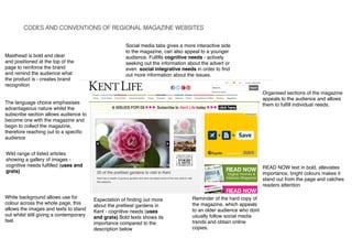 CODES AND CONVENTIONS OF REGIONAL MAGAZINE WEBSITES
Social media tabs gives a more interactive side
to the magazine, can also appeal to a younger
audience. Fulﬁlls cognitive needs - actively
seeking out the information about the advert or
even social integrative needs in order to ﬁnd
out more information about the issues.
Organised sections of the magazine
appeals to the audience and allows
them to fulﬁll individual needs.
READ NOW text in bold, alleviates
importance, bright colours makes it
stand out from the page and catches
readers attention
The language choice emphasises
advantageous nature whilst the
subscribe section allows audience to
become one with the magazine and
begin to collect the magazine,
therefore reaching out to a speciﬁc
audience
Reminder of the hard copy of
the magazine, which appeals
to an older audience who dont
usually follow social media
trends and obtain online
copies.
Expectation of ﬁnding out more
about the prettiest gardens in
Kent - cognitive needs (uses
and grats) Bold texts shows its
importance compared to the
description below
Wild range of listed articles
showing a gallery of images -
cognitive needs fulﬁlled (uses and
grats)
Masthead is bold and clear
and positioned at the top of the
page to reinforce the brand
and remind the audience what
the product is - creates brand
recognition
White background allows use for
colour across the whole page, this
allows the images and texts to stand
out whilst still giving a contemporary
feel.
 