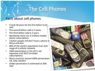 The Cell Phones<br />Facts about cell phones<br /><ul><li>It took 20 years for the first billion to be sold