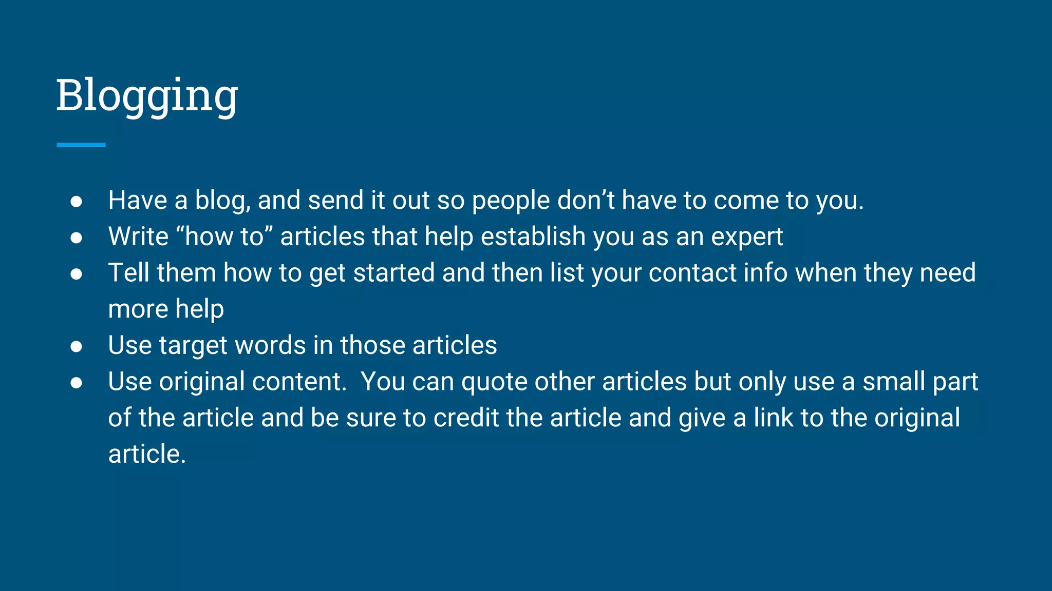 Blogging
● Have a blog, and send it out so people don’t have to come to you.
● Write “how to” articles that help establish you as an expert
● Tell them how to get started and then list your contact info when they need
more help
● Use target words in those articles
● Use original content. You can quote other articles but only use a small part
of the article and be sure to credit the article and give a link to the original
article.
 