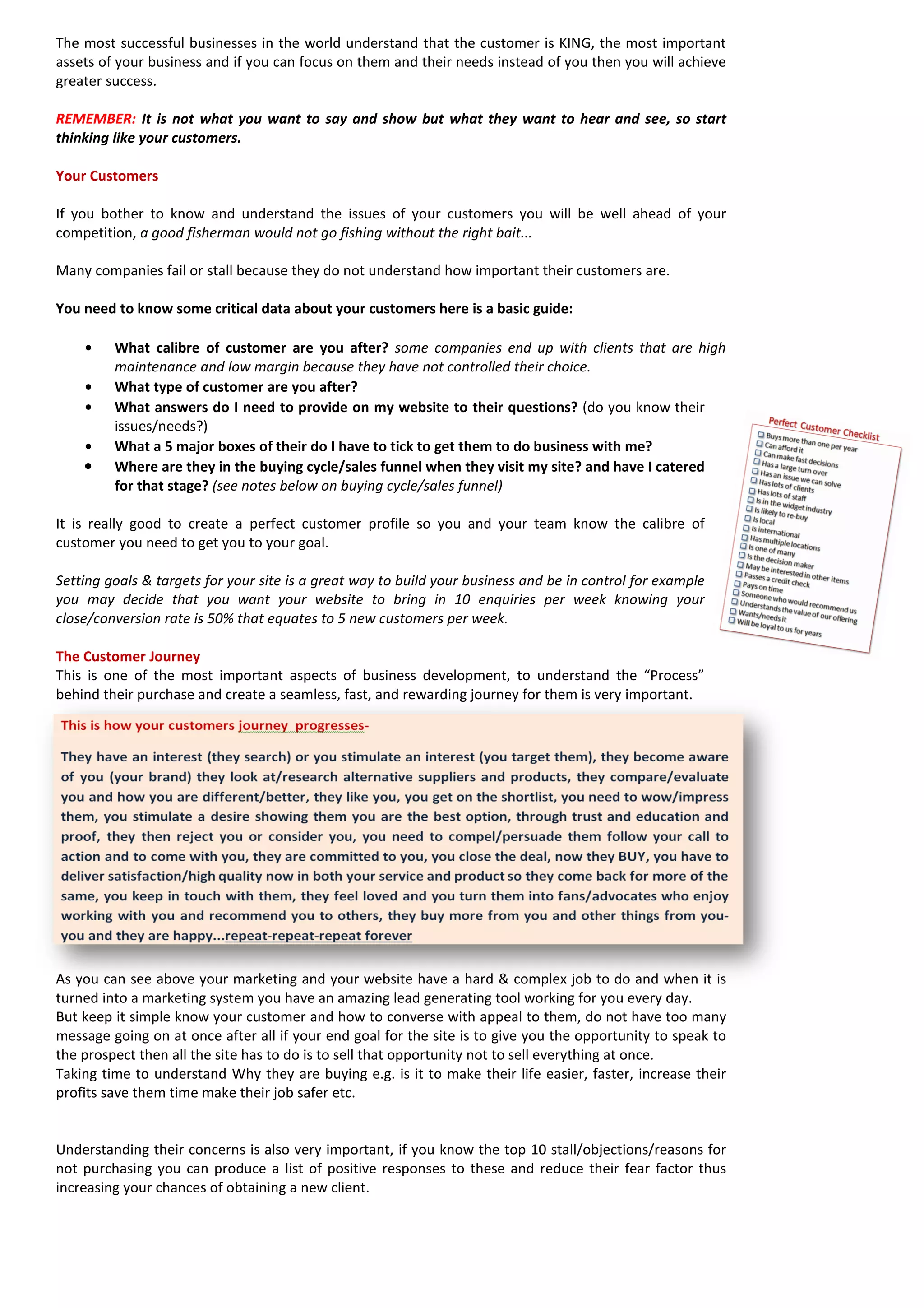 The most successful businesses in the world understand that the customer is KING, the most important assets of your business and if you can focus on them and their needs instead of you then you will achieve greater success. 
REMEMBER: It is not what you want to say and show but what they want to hear and see, so start thinking like your customers. 
Your Customers 
If you bother to know and understand the issues of your customers you will be well ahead of your competition, a good fisherman would not go fishing without the right bait... 
Many companies fail or stall because they do not understand how important their customers are. 
You need to know some critical data about your customers here is a basic guide: 
• What calibre of customer are you after? some companies end up with clients that are high maintenance and low margin because they have not controlled their choice. 
• What type of customer are you after? 
• What answers do I need to provide on my website to their questions? (do you know their issues/needs?) 
• What a 5 major boxes of their do I have to tick to get them to do business with me? 
• Where are they in the buying cycle/sales funnel when they visit my site? and have I catered for that stage? (see notes below on buying cycle/sales funnel) 
It is really good to create a perfect customer profile so you and your team know the calibre of customer you need to get you to your goal. 
Setting goals & targets for your site is a great way to build your business and be in control for example you may decide that you want your website to bring in 10 enquiries per week knowing your close/conversion rate is 50% that equates to 5 new customers per week. 
The Customer Journey 
This is one of the most important aspects of business development, to understand the “Process” behind their purchase and create a seamless, fast, and rewarding journey for them is very important. 
As you can see above your marketing and your website have a hard & complex job to do and when it is turned into a marketing system you have an amazing lead generating tool working for you every day. 
But keep it simple know your customer and how to converse with appeal to them, do not have too many message going on at once after all if your end goal for the site is to give you the opportunity to speak to the prospect then all the site has to do is to sell that opportunity not to sell everything at once. 
Taking time to understand Why they are buying e.g. is it to make their life easier, faster, increase their profits save them time make their job safer etc. 
Understanding their concerns is also very important, if you know the top 10 stall/objections/reasons for not purchasing you can produce a list of positive responses to these and reduce their fear factor thus increasing your chances of obtaining a new client. 
 