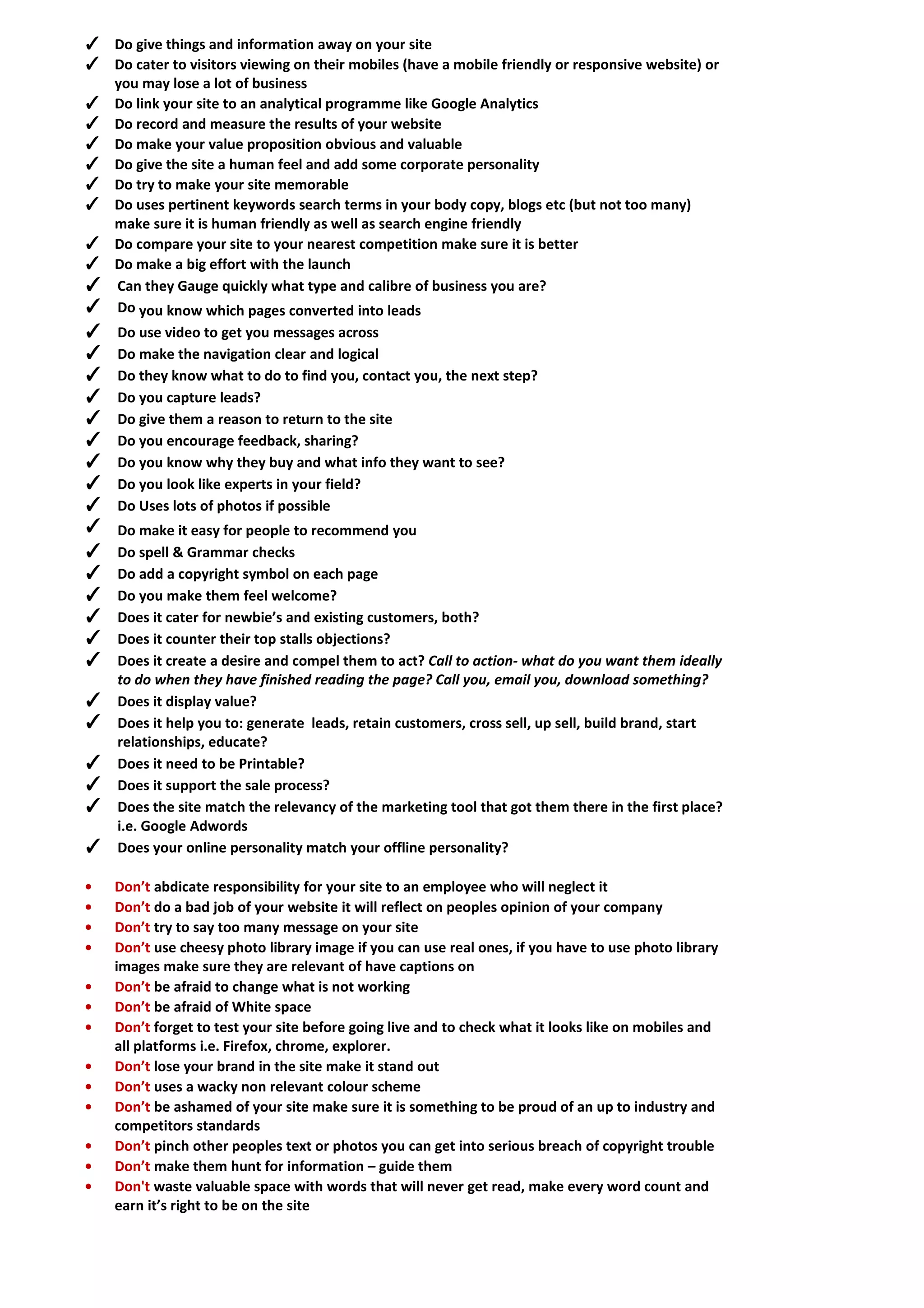 ✓ Do give things and information away on your site 
✓ Do cater to visitors viewing on their mobiles (have a mobile friendly or responsive website) or you may lose a lot of business 
✓ Do link your site to an analytical programme like Google Analytics 
✓ Do record and measure the results of your website 
✓ Do make your value proposition obvious and valuable 
✓ Do give the site a human feel and add some corporate personality 
✓ Do try to make your site memorable 
✓ Do uses pertinent keywords search terms in your body copy, blogs etc (but not too many) make sure it is human friendly as well as search engine friendly 
✓ Do compare your site to your nearest competition make sure it is better 
✓ Do make a big effort with the launch 
✓ Can they Gauge quickly what type and calibre of business you are? 
✓ Do you know which pages converted into leads 
✓ Do use video to get you messages across 
✓ Do make the navigation clear and logical 
✓ Do they know what to do to find you, contact you, the next step? 
✓ Do you capture leads? 
✓ Do give them a reason to return to the site 
✓ Do you encourage feedback, sharing? 
✓ Do you know why they buy and what info they want to see? 
✓ Do you look like experts in your field? 
✓ Do Uses lots of photos if possible 
✓ Do make it easy for people to recommend you 
✓ Do spell & Grammar checks 
✓ Do add a copyright symbol on each page 
✓ Do you make them feel welcome? 
✓ Does it cater for newbie’s and existing customers, both? 
✓ Does it counter their top stalls objections? 
✓ Does it create a desire and compel them to act? Call to action- what do you want them ideally to do when they have finished reading the page? Call you, email you, download something? 
✓ Does it display value? 
✓ Does it help you to: generate leads, retain customers, cross sell, up sell, build brand, start relationships, educate? 
✓ Does it need to be Printable? 
✓ Does it support the sale process? 
✓ Does the site match the relevancy of the marketing tool that got them there in the first place? i.e. Google Adwords 
✓ Does your online personality match your offline personality? 
• Don’t abdicate responsibility for your site to an employee who will neglect it 
• Don’t do a bad job of your website it will reflect on peoples opinion of your company 
• Don’t try to say too many message on your site 
• Don’t use cheesy photo library image if you can use real ones, if you have to use photo library images make sure they are relevant of have captions on 
• Don’t be afraid to change what is not working 
• Don’t be afraid of White space 
• Don’t forget to test your site before going live and to check what it looks like on mobiles and all platforms i.e. Firefox, chrome, explorer. 
• Don’t lose your brand in the site make it stand out 
• Don’t uses a wacky non relevant colour scheme 
• Don’t be ashamed of your site make sure it is something to be proud of an up to industry and competitors standards 
• Don’t pinch other peoples text or photos you can get into serious breach of copyright trouble 
• Don’t make them hunt for information – guide them 
• Don't waste valuable space with words that will never get read, make every word count and earn it’s right to be on the site  
