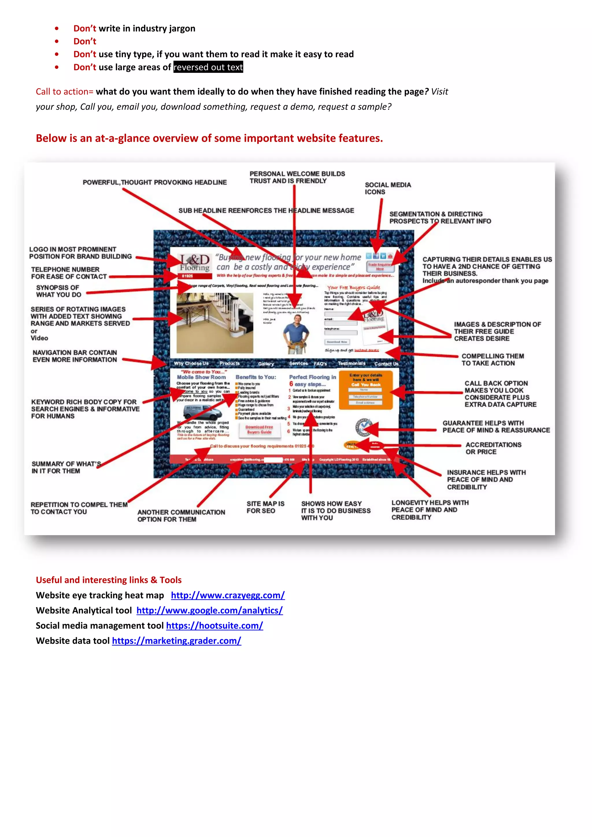 • Don’t write in industry jargon 
• Don’t 
• Don’t use tiny type, if you want them to read it make it easy to read • Don’t use large areas of reversed out text 
Call to action= what do you want them ideally to do when they have finished reading the page? Visit your shop, Call you, email you, download something, request a demo, request a sample? 
Below is an at-a-glance overview of some important website features. 
Useful and interesting links & Tools 
Website eye tracking heat map http://www.crazyegg.com/ 
Website Analytical tool http://www.google.com/analytics/ 
Social media management tool https://hootsuite.com/ 
Website data tool https://marketing.grader.com/ 
 