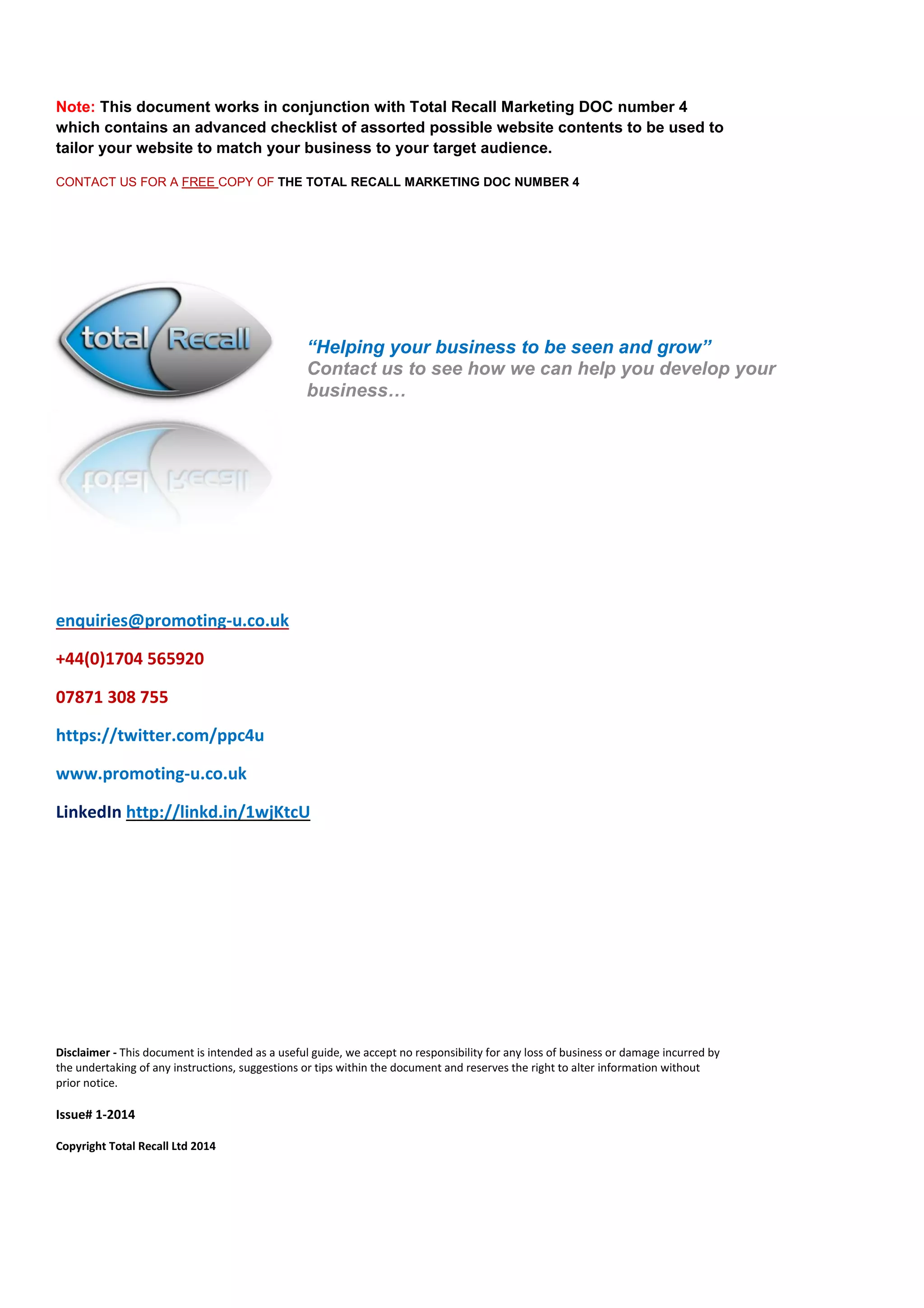 Note: This document works in conjunction with Total Recall Marketing DOC number 4 which contains an advanced checklist of assorted possible website contents to be used to tailor your website to match your business to your target audience. 
CONTACT US FOR A FREE COPY OF THE TOTAL RECALL MARKETING DOC NUMBER 4 
enquiries@promoting-u.co.uk 
+44(0)1704 565920 
07871 308 755 
https://twitter.com/ppc4u 
www.promoting-u.co.uk 
LinkedIn http://linkd.in/1wjKtcU 
Disclaimer - This document is intended as a useful guide, we accept no responsibility for any loss of business or damage incurred by the undertaking of any instructions, suggestions or tips within the document and reserves the right to alter information without prior notice. 
Issue# 1-2014 
Copyright Total Recall Ltd 2014 
“Helping your business to be seen and grow” 
Contact us to see how we can help you develop your business… 