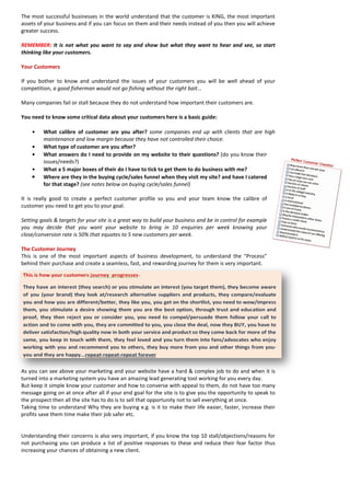 The most successful businesses in the world understand that the customer is KING, the most important assets of your business and if you can focus on them and their needs instead of you then you will achieve greater success. 
REMEMBER: It is not what you want to say and show but what they want to hear and see, so start thinking like your customers. 
Your Customers 
If you bother to know and understand the issues of your customers you will be well ahead of your competition, a good fisherman would not go fishing without the right bait... 
Many companies fail or stall because they do not understand how important their customers are. 
You need to know some critical data about your customers here is a basic guide: 
• What calibre of customer are you after? some companies end up with clients that are high maintenance and low margin because they have not controlled their choice. 
• What type of customer are you after? 
• What answers do I need to provide on my website to their questions? (do you know their issues/needs?) 
• What a 5 major boxes of their do I have to tick to get them to do business with me? 
• Where are they in the buying cycle/sales funnel when they visit my site? and have I catered for that stage? (see notes below on buying cycle/sales funnel) 
It is really good to create a perfect customer profile so you and your team know the calibre of customer you need to get you to your goal. 
Setting goals & targets for your site is a great way to build your business and be in control for example you may decide that you want your website to bring in 10 enquiries per week knowing your close/conversion rate is 50% that equates to 5 new customers per week. 
The Customer Journey 
This is one of the most important aspects of business development, to understand the “Process” behind their purchase and create a seamless, fast, and rewarding journey for them is very important. 
As you can see above your marketing and your website have a hard & complex job to do and when it is turned into a marketing system you have an amazing lead generating tool working for you every day. 
But keep it simple know your customer and how to converse with appeal to them, do not have too many message going on at once after all if your end goal for the site is to give you the opportunity to speak to the prospect then all the site has to do is to sell that opportunity not to sell everything at once. 
Taking time to understand Why they are buying e.g. is it to make their life easier, faster, increase their profits save them time make their job safer etc. 
Understanding their concerns is also very important, if you know the top 10 stall/objections/reasons for not purchasing you can produce a list of positive responses to these and reduce their fear factor thus increasing your chances of obtaining a new client. 
 