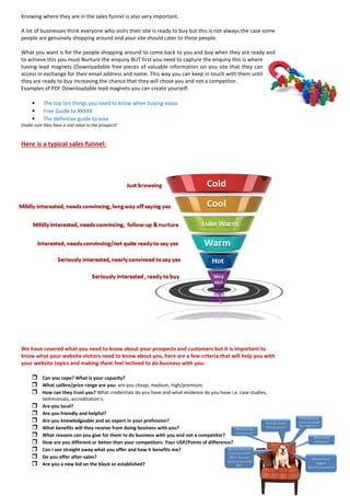Knowing where they are in the sales funnel is also very important. 
A lot of businesses think everyone who visits their site is ready to buy but this is not always the case some people are genuinely shopping around and your site should cater to these people. 
What you want is for the people shopping around to come back to you and buy when they are ready and to achieve this you must Nurture the enquiry BUT first you need to capture the enquiry this is where having lead magnets (Downloadable free pieces of valuable information on you site that they can access in exchange for their email address and name. This way you can keep in touch with them until they are ready to buy increasing the chance that they will chose you and not a competitor. 
Examples of PDF Downloadable lead magnets you can create yourself: 
• The top ten things you need to know when buying xxxxx 
• Free Guide to XXXXX 
• The definitive guide to xxxx 
(make sure they have a real value to the prospect) 
Here is a typical sales funnel: 
We have covered what you need to know about your prospects and customers but it is important to know what your website visitors need to know about you, here are a few criteria that will help you with your website topics and making them feel inclined to do business with you: 
 Can you cope? What is your capacity? 
 What calibre/price range are you- are you cheap, medium, high/premium. 
 How can they trust you? What credentials do you have and what evidence do you have i.e. case studies, testimonials, accreditation's. 
 Are you local? 
 Are you friendly and helpful? 
 Are you knowledgeable and an expert in your profession? 
 What benefits will they receive from doing business with you? 
 What reasons can you give for them to do business with you and not a competitor? 
 How are you different or better than your competitors- Your USP/Points of difference? 
 Can I see straight away what you offer and how it benefits me? 
 Do you offer after-sales? 
 Are you a new kid on the block or established?  