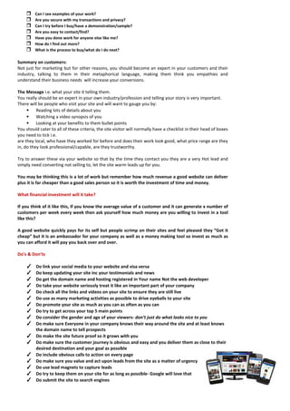  Can I see examples of your work? 
 Are you secure with my transactions and privacy? 
 Can I try before I buy/have a demonstration/sample? 
 Are you easy to contact/find? 
 Have you done work for anyone else like me? 
 How do I find out more? 
 What is the process to buy/what do I do next? 
Summary on customers: 
Not just for marketing but for other reasons, you should become an expert in your customers and their industry, talking to them in their metaphorical language, making them think you empathies and understand their business needs will increase your conversions. 
The Message i.e. what your site it telling them. 
You really should be an expert in your own industry/profession and telling your story is very important. 
There will be people who visit your site and will want to gauge you by: 
• Reading lots of details about you 
• Watching a video synopsis of you 
• Looking at your benefits to them bullet points 
You should cater to all of these criteria, the site visitor will normally have a checklist in their head of boxes you need to tick i.e. 
are they local, who have they worked for before and does their work look good, what price range are they in, do they look professional/capable, are they trustworthy. 
Try to answer these via your website so that by the time they contact you they are a very Hot lead and simply need converting not selling to, let the site warm leads up for you. 
You may be thinking this is a lot of work but remember how much revenue a good website can deliver plus it is far cheaper than a good sales person so it is worth the investment of time and money. 
What financial investment will it take? 
If you think of it like this, if you know the average value of a customer and it can generate x number of customers per week every week then ask yourself how much money are you willing to invest in a tool like this? 
A good website quickly pays for its self but people scrimp on their sites and feel pleased they “Got it cheap” but it is an ambassador for your company as well as a money making tool so invest as much as you can afford it will pay you back over and over. 
Do’s & Don’ts 
✓ Do link your social media to your website and visa versa 
✓ Do keep updating your site inc your testimonials and news 
✓ Do get the domain name and hosting registered in Your name Not the web developer 
✓ Do take your website seriously treat it like an important part of your company 
✓ Do check all the links and videos on your site to ensure they are still live 
✓ Do use as many marketing activities as possible to drive eyeballs to your site 
✓ Do promote your site as much as you can as often as you can 
✓ Do try to get across your top 5 main points 
✓ Do consider the gender and age of your viewers- don’t just do what looks nice to you 
✓ Do make sure Everyone in your company knows their way around the site and at least knows the domain name to tell prospects 
✓ Do make the site future proof so it grows with you 
✓ Do make sure the customer journey is obvious and easy and you deliver them as close to their desired destination and your goal as possible 
✓ Do include obvious calls to action on every page 
✓ Do make sure you value and act upon leads from the site as a matter of urgency 
✓ Do use lead magnets to capture leads 
✓ Do try to keep them on your site for as long as possible- Google will love that 
✓ Do submit the site to search engines  