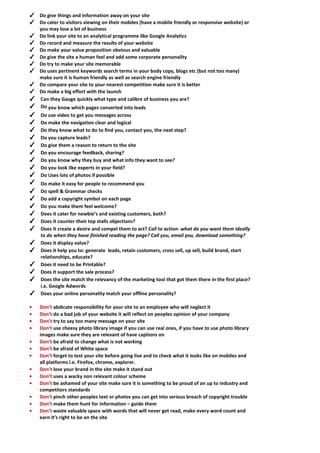 ✓ Do give things and information away on your site 
✓ Do cater to visitors viewing on their mobiles (have a mobile friendly or responsive website) or you may lose a lot of business 
✓ Do link your site to an analytical programme like Google Analytics 
✓ Do record and measure the results of your website 
✓ Do make your value proposition obvious and valuable 
✓ Do give the site a human feel and add some corporate personality 
✓ Do try to make your site memorable 
✓ Do uses pertinent keywords search terms in your body copy, blogs etc (but not too many) make sure it is human friendly as well as search engine friendly 
✓ Do compare your site to your nearest competition make sure it is better 
✓ Do make a big effort with the launch 
✓ Can they Gauge quickly what type and calibre of business you are? 
✓ Do you know which pages converted into leads 
✓ Do use video to get you messages across 
✓ Do make the navigation clear and logical 
✓ Do they know what to do to find you, contact you, the next step? 
✓ Do you capture leads? 
✓ Do give them a reason to return to the site 
✓ Do you encourage feedback, sharing? 
✓ Do you know why they buy and what info they want to see? 
✓ Do you look like experts in your field? 
✓ Do Uses lots of photos if possible 
✓ Do make it easy for people to recommend you 
✓ Do spell & Grammar checks 
✓ Do add a copyright symbol on each page 
✓ Do you make them feel welcome? 
✓ Does it cater for newbie’s and existing customers, both? 
✓ Does it counter their top stalls objections? 
✓ Does it create a desire and compel them to act? Call to action- what do you want them ideally to do when they have finished reading the page? Call you, email you, download something? 
✓ Does it display value? 
✓ Does it help you to: generate leads, retain customers, cross sell, up sell, build brand, start relationships, educate? 
✓ Does it need to be Printable? 
✓ Does it support the sale process? 
✓ Does the site match the relevancy of the marketing tool that got them there in the first place? i.e. Google Adwords 
✓ Does your online personality match your offline personality? 
• Don’t abdicate responsibility for your site to an employee who will neglect it 
• Don’t do a bad job of your website it will reflect on peoples opinion of your company 
• Don’t try to say too many message on your site 
• Don’t use cheesy photo library image if you can use real ones, if you have to use photo library images make sure they are relevant of have captions on 
• Don’t be afraid to change what is not working 
• Don’t be afraid of White space 
• Don’t forget to test your site before going live and to check what it looks like on mobiles and all platforms i.e. Firefox, chrome, explorer. 
• Don’t lose your brand in the site make it stand out 
• Don’t uses a wacky non relevant colour scheme 
• Don’t be ashamed of your site make sure it is something to be proud of an up to industry and competitors standards 
• Don’t pinch other peoples text or photos you can get into serious breach of copyright trouble 
• Don’t make them hunt for information – guide them 
• Don't waste valuable space with words that will never get read, make every word count and earn it’s right to be on the site  