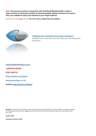 Note: This document works in conjunction with Total Recall Marketing DOC number 4 which contains an advanced checklist of assorted possible website contents to be used to tailor your website to match your business to your target audience. 
CONTACT US FOR A FREE COPY OF THE TOTAL RECALL MARKETING DOC NUMBER 4 
enquiries@promoting-u.co.uk 
+44(0)1704 565920 
07871 308 755 
https://twitter.com/ppc4u 
www.promoting-u.co.uk 
LinkedIn http://linkd.in/1wjKtcU 
Disclaimer - This document is intended as a useful guide, we accept no responsibility for any loss of business or damage incurred by the undertaking of any instructions, suggestions or tips within the document and reserves the right to alter information without prior notice. 
Issue# 1-2014 
Copyright Total Recall Ltd 2014 
“Helping your business to be seen and grow” 
Contact us to see how we can help you develop your business… 