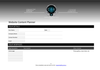 Website Content Planner
YOUR DETAILS
Your Name                                                  Date             

Company Name                       

Contact Number                     

Email                              

YOUR WEBPAGES
Page Description           Text Content                                                                   Other Content

Home page                                                                                                 Photo gallery, news ticker, etc

                                                                                                               

                                                                                                               

                                                                                                               

                                                                       -1-
                                          Once completed, save and return to CIA – enquiries@cia.net.nz
 