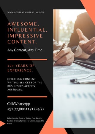 A W E S O M E ,
I N F L U E N T I A L ,
I M P R E S S I V E
C O N T E N T .
Any Content, Any Time.
W W W . C O N T E N T W R I T E R S 2 4 7 . C O M
Call/WhatsApp
+91 7730041171 (24/7)
OFFER 100+ CONTENT
WRITING SEVICES FOR THE
BUSINESSES ACROSS
AUSTRALIA.
1 2 + Y E A R S O F
E X P E R I E N C E .
India's Leading Content Writing Firm, Provide
Content Writing Services For Clients Across The
Globe.
 