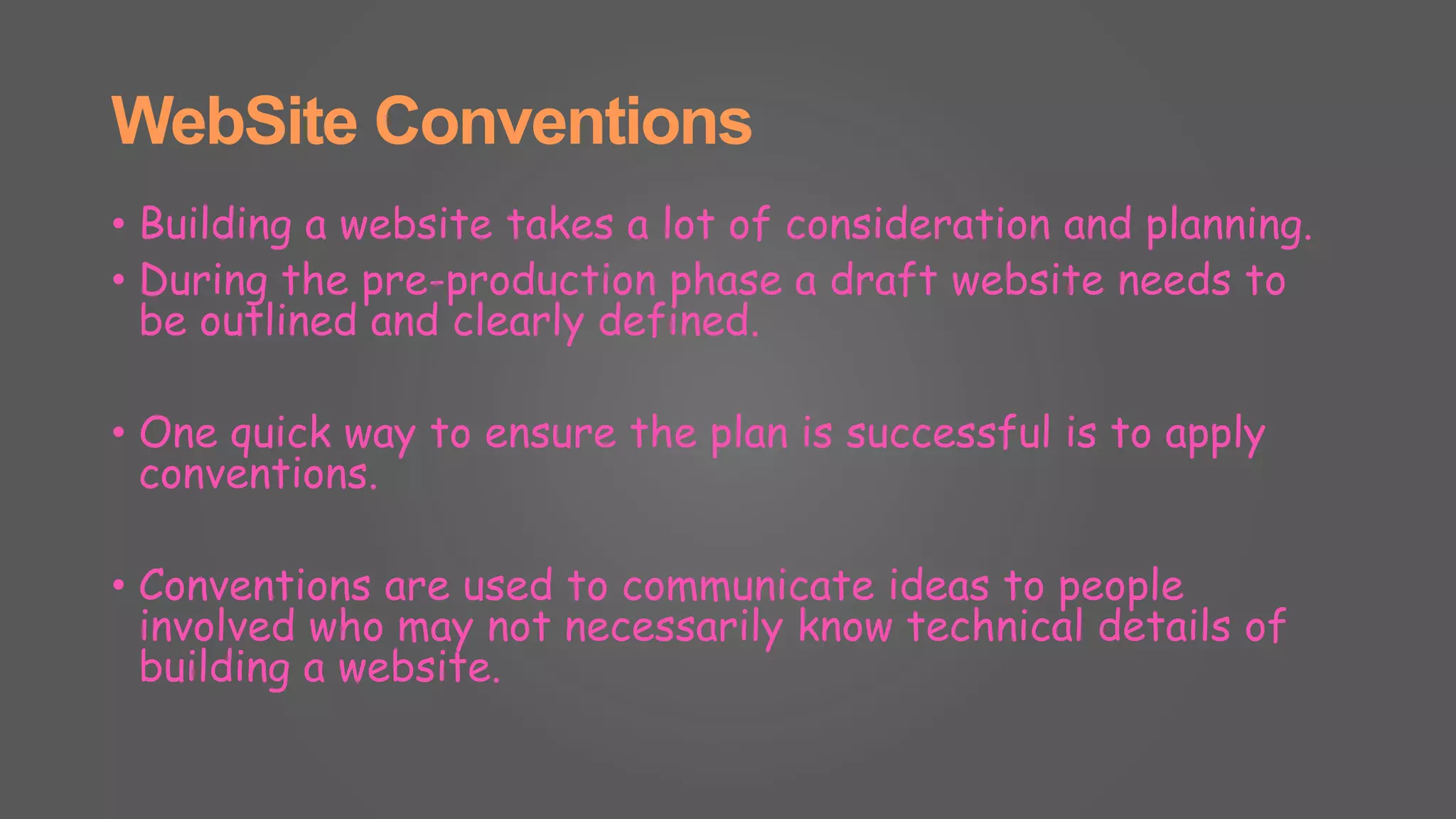 WebSite Conventions
• Building a website takes a lot of consideration and planning.
• During the pre-production phase a draft website needs to
be outlined and clearly defined.
• One quick way to ensure the plan is successful is to apply
conventions.
• Conventions are used to communicate ideas to people
involved who may not necessarily know technical details of
building a website.
 