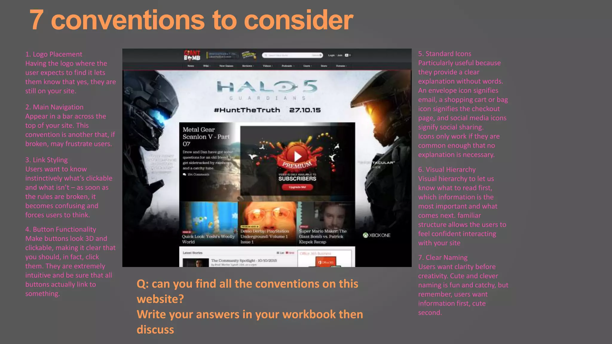 7 conventions to consider
1. Logo Placement
Having the logo where the
user expects to find it lets
them know that yes, they are
still on your site.
2. Main Navigation
Appear in a bar across the
top of your site. This
convention is another that, if
broken, may frustrate users.
3. Link Styling
Users want to know
instinctively what’s clickable
and what isn’t – as soon as
the rules are broken, it
becomes confusing and
forces users to think.
4. Button Functionality
Make buttons look 3D and
clickable, making it clear that
you should, in fact, click
them. They are extremely
intuitive and be sure that all
buttons actually link to
something.
5. Standard Icons
Particularly useful because
they provide a clear
explanation without words.
An envelope icon signifies
email, a shopping cart or bag
icon signifies the checkout
page, and social media icons
signify social sharing.
Icons only work if they are
common enough that no
explanation is necessary.
6. Visual Hierarchy
Visual hierarchy to let us
know what to read first,
which information is the
most important and what
comes next. familiar
structure allows the users to
feel confident interacting
with your site
7. Clear Naming
Users want clarity before
creativity. Cute and clever
naming is fun and catchy, but
remember, users want
information first, cute
second.
Q: can you find all the conventions on this
website?
Write your answers in your workbook then
discuss
 
