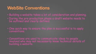 WebSite Conventions
• Building a website takes a lot of consideration and planning.
• During the pre-production phase a draft website needs to
be outlined and clearly defined.
• One quick way to ensure the plan is successful is to apply
conventions.
• Conventions are used to communicate ideas to people
involved who may not necessarily know technical details of
building a website.
 