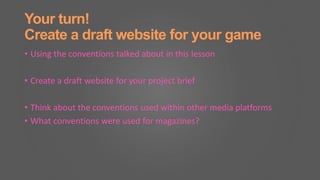 Your turn!
Create a draft website for your game
• Using the conventions talked about in this lesson
• Create a draft website for your project brief
• Think about the conventions used within other media platforms
• What conventions were used for magazines?
 