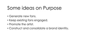 Some ideas on Purpose 
• Generate new fans. 
• Keep existing fans engaged. 
• Promote the artist. 
• Construct and consolidate a brand identity. 
 