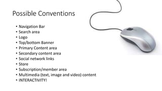 Possible Conventions 
• Navigation Bar 
• Search area 
• Logo 
• Top/bottom Banner 
• Primary Content area 
• Secondary content area 
• Social network links 
• Store 
• Subscription/member area 
• Multimedia (text, image and video) content 
• INTERACTIVITY! 
 