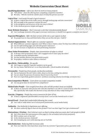Website	
  Conversion	
  Cheat	
  Sheet	
  	
  
	
  
Qualifying	
  Questions	
  –	
  Life	
  is	
  too	
  short	
  to	
  work	
  on	
  lousy	
  projects	
  
       q “Sell	
  ability”	
  -­‐	
  Does	
  the	
  offering	
  have	
  compelling	
  competitive	
  benefits?	
  
       q Morality	
  –	
  Will	
  the	
  world	
  be	
  a	
  better	
  place	
  if	
  I	
  help	
  this	
  person	
  succeed?	
  	
  
	
  
Logical	
  Flow	
  -­‐	
  Lead	
  people	
  through	
  a	
  logical	
  sequence	
  	
  
     q Is	
  there	
  a	
  logical	
  flow	
  from	
  traffic	
  source,	
  through	
  landing	
  page	
  and	
  into	
  conversion?	
  	
  
     q Will	
  any	
  page	
  in	
  the	
  sequence	
  confuse	
  the	
  user?	
  	
  
     q Is	
  the	
  navigation	
  and	
  structure	
  of	
  the	
  site	
  easy	
  to	
  follow?	
  
     q Is	
  the	
  checkout	
  process	
  simple	
  and	
  logical	
  
	
  
Basic	
  Website	
  Structure	
  –	
  Don’t	
  renovate	
  a	
  site	
  that	
  is	
  fundamentally	
  flawed	
  	
  
       q Can	
  I	
  exchange	
  elements	
  of	
  the	
  page	
  to	
  increase	
  conversion	
  or	
  should	
  I	
  test	
  against	
  a	
  complete	
  new	
  layout?	
  
       	
  
Expected	
  Metaphors	
  -­‐	
  Offer	
  the	
  best	
  version	
  of	
  the	
  site	
  a	
  user	
  expects	
  to	
  find	
  
       q Do	
  people	
  have	
  to	
  stop	
  and	
  think	
  before	
  they	
  can	
  use	
  this	
  site	
  (yes	
  =	
  bad!!)?	
  
          	
  
Market	
  Segmentation	
  -­‐	
  Match	
  offers	
  to	
  customer	
  segments	
  
       q What	
  different	
  customer	
  segments	
  exist?	
  What	
  is	
  there	
  relative	
  value?	
  Do	
  they	
  have	
  different	
  motivations?	
  	
  
       q Can	
  we	
  split	
  landing	
  pages	
  and	
  sell	
  with	
  greater	
  relevance?	
  
       q Can	
  we	
  increase	
  or	
  duplicate	
  our	
  best	
  performing	
  channels?	
  	
  
          	
  
Clear	
  Value	
  Presentation	
  -­‐	
  Simple,	
  clear	
  presentation	
  of	
  value	
  is	
  critical	
  
       q    Is	
  the	
  key	
  value	
  proposition	
  clear?	
  	
  Am	
  I	
  engaged	
  even	
  if	
  I	
  don’t	
  play	
  the	
  video?	
  	
  
       q    Is	
  headline	
  punchy	
  and	
  believable?	
  	
  
       q    Are	
  key	
  benefits	
  obvious	
  (use	
  great	
  bullet	
  points)	
  
       q    Do	
  graphics	
  reinforce	
  value	
  claims	
  or	
  distract?	
  	
  
             	
  
Specificity	
  /	
  Believability	
  -­‐	
  Be	
  specific	
  
       q Am	
  I	
  vague	
  or	
  specific?	
  (specific	
  numbers	
  can	
  be	
  good)	
  
       q Are	
  my	
  claims	
  ‘fluff	
  &	
  hot	
  air’	
  or	
  are	
  they	
  believable.	
  	
  (check	
  headline	
  &	
  bullets)	
  
          	
  
Personality	
  -­‐	
  People	
  buy	
  from	
  people,	
  not	
  faceless	
  websites	
  
       q Can	
  we	
  humanise	
  the	
  site?	
  (intro	
  video,	
  about	
  us,	
  bio	
  box,	
  smiling	
  face	
  photo)	
  
       q Can	
  we	
  adopt	
  the	
  persona	
  of	
  someone	
  they’d	
  trust	
  to	
  buy	
  from?	
  
       q Have	
  we	
  respectfully	
  guided	
  customers	
  	
  (without	
  assuming	
  industry	
  knowledge,	
  acronyms	
  etc.)	
  
          	
  
Best	
  Competitive	
  Models	
  	
  -­‐	
  Learn	
  from	
  successful	
  competitive	
  models	
  	
  
       q Can	
  any	
  great	
  ideas	
  be	
  learned	
  from	
  competitors?	
  	
  
          	
  
Skilled	
  Sales	
  People	
  –	
  Gain	
  insight	
  from	
  those	
  who	
  sell	
  this	
  product	
  most	
  successfully	
  	
  
       q Is	
  there	
  an	
  awesome	
  sales	
  person	
  who	
  sells	
  this	
  stuff	
  that	
  I	
  can	
  talk	
  to?	
  I	
  want	
  to	
  know	
  what	
  the	
  customer	
  is	
  
          like,	
  specifically	
  ‘who	
  makes	
  the	
  decision	
  to	
  buy	
  and	
  what	
  are	
  they	
  really	
  looking	
  for?’	
  
	
  
Scarcity	
  /	
  Urgency	
  -­‐	
  People	
  buy	
  scarce	
  resources	
  for	
  fear	
  of	
  loss	
  
       q Is	
  there	
  a	
  legitimate	
  (&	
  believable!)	
  scarcity	
  tactic	
  I	
  can	
  use	
  like	
  limited	
  stock	
  or	
  time?	
  
          	
  
Social	
  Proof	
  –	
  People	
  feel	
  comfortable	
  following	
  the	
  crowd	
  	
  
       q Can	
  I	
  add	
  or	
  make	
  better	
  use	
  of	
  social	
  proof	
  (testimonials,	
  social	
  media	
  feeds)	
  
        	
  
Authority	
  -­‐	
  Use	
  Authority	
  to	
  legitimise	
  your	
  offering	
  
       q Are	
  there	
  authority	
  figures	
  that	
  use	
  this	
  product?	
  Can	
  I	
  use	
  their	
  logo?	
  Can	
  I	
  get	
  a	
  testimonial?	
  	
  
          	
  
Distractions	
  /	
  Friction	
  -­‐	
  Don’t	
  distract	
  users	
  as	
  they’re	
  doing	
  what	
  you	
  want,	
  don’t	
  ask	
  people	
  to	
  think	
  
       q    Am	
  I	
  clear	
  about	
  the	
  main	
  purpose	
  of	
  the	
  page	
  (vs.	
  the	
  secondary	
  and	
  tertiary	
  purposes)	
  
       q    Will	
  I	
  confuse	
  users	
  of	
  my	
  site?	
  	
  
       q    Is	
  the	
  checkout	
  process	
  cluttered?	
  	
  
       q    Am	
  I	
  tempting	
  my	
  users	
  with	
  dancing	
  cats	
  on	
  YouTube	
  
             	
  
Risk	
  Reduction	
  -­‐	
  Reducing	
  Risk	
  increases	
  sales	
  
       q How	
  can	
  I	
  take	
  the	
  risk	
  of	
  purchase	
  away	
  from	
  my	
  customer?	
  (guarantee	
  policy,	
  guarantee	
  seal)	
  



                                                                                                         ©	
  2011	
  Ben	
  Stickland,	
  Noble	
  Samurai	
  -­‐	
  www.noblesamurai.com	
  	
  
 