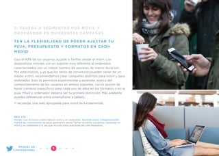 3: PRUEBA A SEGMENTAR POR MÓVIL Y
ORDENADOR EN DIFERENTES CAMPAÑAS
TEN LA FLEXIBILIDAD DE PODER AJUSTAR TU
PUJA, PRESUPUESTO Y FORMATOS EN CADA
MEDIO
Casi el 80% de los usuarios accede a Twitter desde el móvil. Los
dispositivos móviles son un soporte muy diferente al ordenador,
caracterizados por un mayor número de sesiones de menor duración.
Por este motivo, y ya que los ratios de conversión pueden variar de un
medio a otro, recomendamos crear campañas distintas para móvil y para
ordenador. Esto te permitirá experimentar y aprender acerca del
comportamiento de los usuarios en ambos soportes, con la opción de
hacer cambios especíﬁcos para cada uno de ellos en los formatos o en la
puja. Móvil y ordenador debería ser tu primera distinción. Más adelante
puedes diferenciar entre smartphone y tablets.
Y recuerda, una web apropiada para móvil es fundamental.
PRO TIP:
Puedes usar la misma creatividad en móvil y en ordenador. Aprende cómo @NespressoUSA
triplicó las conversiones de leads generados desde Twitter lanzando campañas separadas en
móvil y en ordenador a la vez que incluían fotos atractivas del café Nespresso.
”3
MANUAL DE
CONVERSIONES
 