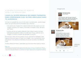 4: PRUEBA FORMATOS DE WEBSITE
CARD Y DE IMAGEN+LINK
LANZA EL MISMO MENSAJE EN AMBOS FORMATOS
PARA COMPROBAR CUÁL ES MÁS ADECUADO PARA
TU AUDIENCIA
Al crear tu campaña de clics en sitio web o conversiones, podrás elegir
entre dos opciones para los formatos de tu anuncio.
• Una opción de imagen+link. Capta la atención del usuario con una
imagen incluida en el Tweet y motívales a clickear la URL del texto
del Tweet.
• La otra opción es nuestra Website Card. Utiliza nuestro formato
pensado para generar tráﬁco a la web que incluye, además de la
imagen y el texto, un botón de llamada a la acción.
De entre los miles de anunciantes con los que hemos trabajado, para
algunos funciona mejor el Tweet con imagen + link mientras que otros
encuentran más efectiva la llamada a la acción incluida en la Website
Card.
Prueba ambos formatos y descubre qué funciona mejor para tu marca.
PRO TIP:
Independientemente del formato que funcione mejor para ti, el texto y la imagen del Tweet es
muy importante. Descubre cómo @Pingometer encontró el mejor texto para su Tweet
y generó un ratio de conversión un 22% mayor en Twitter respecto a otros canales de marketing.
”4
Image+Link
The Barista Bar
@baristabar
¿Te encanta el café de sabor intenso?
Visita nuestra web y llévate una bolsa de
nuestro Parisian Roast por 2€ menos.
baristabar.co/special-deals
Website
Card
¿Te encanta el café de sabor
intenso? Visita nuestra web y
llévate una bolsa de nuestro
Parisian Roast por 2€ menos.
The Barista Bar
@baristabar
¡Cafés, lattes, espresso y más!
barista-bar.square-space.com
11
 