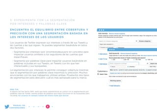 5: EXPERIMENTA CON LA SEGMENTACIÓN
POR INTERESES Y PALABRAS CLAVE
ENCUENTRA EL EQUILIBRIO ENTRE COBERTURA Y
PRECISIÓN CON UNA SEGMENTACIÓN BASADA EN
LOS INTERESES DE LOS USUARIOS
Los usuarios de Twitter expresan sus intereses a través de sus Tweets y
las cuentas a las que siguen. Ya puedes segmentar basándote en estos
dos factores.
• Segmenta por intereses (por @nombresdeusuario en concreto) para
impactar usuarios similares a los seguidores de las cuentas que
especiﬁques.
• Segmenta por palabras clave para impactar usuarios basándote en
palabras incluidas en sus Tweets, en Tweets con los que han
interactuado y sus búsquedas.
La segmentación por intereses te permite conseguir cobertura mientras
que la segmentación por palabras clave maximiza tu precisión. Muchos
anunciantes con los que trabajamos utilizan ambas. Prueba los dos tipos
de segmentación para descubrir cuál es más apropiado para tu marca.
PRO TIP:
Si alguna vez has hecho SEM, verás que tiene características en común con la segmentación por
palabras clave de Twitter. Intenta probar las palabras que mejor funcionan en las búsquedas pero
recuerda: los usuarios no siempre tuitean del mismo modo que buscan.
”5
MANUAL DE
CONVERSIONES
 