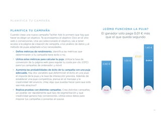 PLANIFICA TU CAMPAÑA
PLANIFICA TU CAMPAÑA
Cuando creas una nueva campaña Twitter Ads lo primero que hay que
hacer es elegir un objetivo. Te aconsejamos el objetivo Clics en el sitio
web o conversiones. Una vez seleccionado el objetivo, vas a tener
acceso a la página de creación de campaña, a los análisis de datos y al
método de pujas adaptado a tus necesidades.
• Deﬁne métricas de rendimiento. Identiﬁca las métricas que
determinarán si tu campaña tiene éxito o no.
• Utiliza estas métricas para calcular tu puja. Utiliza la tasa de
conversión de tu página web para regular tu coste por clic (CPC)
para tus campañas de ordenador y móvil.
• Aumenta las probabilidades de éxito de tu campaña con una puja
adecuada. Hay dos variables que determinan el éxito en una puja:
el importe de la puja y la tasa de interacción prevista. Además de
establecer una puja competitiva, piensa en el mensaje y la
creatividad del anuncio. ¿Hay algo que puedas hacer para que este
sea más atractivo?
• Realiza pruebas con distintas campañas. Crea distintas campañas,
así podrás ver rápidamente qué tipo de segmentación y qué
creatividad genera más conversiones. Utiliza estos datos para
mejorar tus campañas o ponerlas en pausa.
0.90 €
1.00 €
1.40 €
£1.01
PUJA PUJAPUJA
El ganador sólo paga 0,01 € más
que el que queda segundo
¿CÓMO FUNCIONA LA PUJA?
GANA
15
 