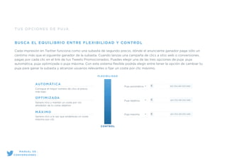 TUS OPCIONES DE PUJA
BUSCA EL EQUILIBRIO ENTRE FLEXIBILIDAD Y CONTROL
Cada impresión en Twitter funciona como una subasta de segundo precio, dónde el anunciante ganador paga sólo un
centimo más que el siguiente ganador de la subasta. Cuando lanzas una campaña de clics a sitio web o conversiones,
pagas por cada clic en el link de tus Tweets Promocionados. Puedes elegir una de las tres opciones de puja: puja
automática, puja optimizada o puja máxima. Con este sistema ﬂexible podrás elegir entre tener la opción de cambiar tu
puja para ganar la subasta y alcanzar usuarios relevantes o ﬁjar un coste por clic máximo.
OPTIMIZADA
Genera clics y mantén un coste por clic
alrededor de tu coste objetivo
AUTOMÁTICA
Consigue el mayor número de clics al precio
más bajo
MÁXIMO
Genera clics a la vez que estableces un coste
máximo por clic
FLEXIBILIDAD
CONTROL
Puja automática
Puja objetivo
Puja máxima
€ por clics del sitio web
€ por clics del sitio web
€ por clics del sitio web
MANUAL DE
CONVERSIONES
 