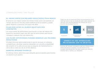 CONSEJOS PARA TUS PUJAS
EL ANUNCIANTE CON MEJORES RESULTADOS PAGA MENOS
El anuncio con mayor número de interacciones (como por ejemplo un
número de clics en link alto) tiene preferencia en la subasta y puede
ganar respecto a anuncios con pujas más altas.
PUJAS MÁS ALTAS AL ELEGIR OBJETIVOS MÁS
CONCRETOS
Los anunciantes de performance que buscan un tipo de interacción
especíﬁco necesitan pujar más alto que los anunciantes que buscan
conseguir cualquier tipo de interacción.
LAS PUJAS OPTIMIZADAS PUEDEN GENERAR LOS MEJORES
RESULTADOS
Al elegir una puja optimizada tienes la opción de pujar en subastas
competitivas y alcanzar usuarios relevantes con una alta probabilidad
de convertir en tu web a la vez que te aseguras de mantenerte en o
cerca de tu coste por clic en el link objetivo.
RANKING INTERNO DINÁMICO
El ranking interno determina qué campaña gana la subasta para mostrar
un anuncio a un usuario.
19
Cada uno de tus anuncios tiene una puntuación en el
ranking interno que se recalcula para cada subasta. Se
calcula cómo la probabilidad de interacción de tu
anuncio por tu puja maxima
Estimar pE incluye considerar todas las interacciones
anteriores de los usuarios con ese anuncio, los
modelos de interacción de este usuario así como la
historia de tu cuenta y tu campaña.
DÓNDE E ES UNA INTERACCIÓN
RELACIONADA CON TU OBJETIVO
S pE BID
Puntuación
Probabilidad de
interacción
Puja máxima
= X
 