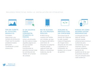 MEJORES PRÁCTICAS PARA LA INSTALACIÓN DE ETIQUETAS
SI UN USUARIO
PUEDE
CONVERTIR,
ETIQUETA LA
PÁGINA
Incluir una etiqueta
de sitio web en todas
aquellas páginas en
las que puedan
producirse
conversiones te
permite conocer toda
la contribución de
Twitter en tu funnel
de compra.
NO TE OLVIDES
DE TUS PÁGINAS
MÓVILES
El 80% de los
usuarios de Twitter
son móviles, así que
la mayoría del tráﬁco
será móvil. Al
etiquetar tus páginas
móviles podrás
capturar todo ese
tráﬁco y monitorizar
todas las vías de
conversión.
ACELERA EL
PROCESO CON
UN CONTAINER
Si te preocupa el
tiempo de carga de
tu web, puedes
copiar el fragmento
de imagen de la
etiqueta de sitio web
y ponerla en un
contenedor de
pixeles o en un pixel
de gestión.
PIENSA EN CÓMO
QUIERES HACER
REMARKETING
La etiqueta de sitio
web de Twitter
también puede
utilizarse para construir
audiencias para
remarketing, así que,
mientras creas e
incluyes etiquetas,
piensa en las
audiencias de las que
te gustaría disponer.
Usa una etiqueta para
cada audiencia.
TEN EN CUENTA
EL CICLO DEL
PRODUCTO
Considera
seleccionar una
ventana de atribución
mayor que los ajustes
predeterminados
para post-
visualización y post-
interacción.
MANUAL DE
CONVERSIONES
 