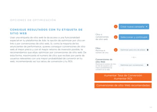 23
OPCIONES DE OPTIMIZACIÓN
CONSIGUE RESULTADOS CON TU ETIQUETA DE
SITIO WEB
Usar una etiqueta de sitio web te da acceso a una funcionalidad
especial en tu plataforma de Ads: la opción de optimizar por clics en
link o por conversiones de sitio web. Si, como la mayoría de los
anunciantes de performance, quieres conseguir conversiones de sitio
web al mejor precio y con el mayor retorno de inversión posible, te
recomendamos que elijas optimizar por conversiones de sitio web. De
esta forma, maximizarás el numero de clics que recibes por parte de
usuarios relevantes con una mayor probabilidad de convertir en tu
web, incrementando así tus ratios de conversión y tu ROI.
Crear nueva campaña
Seleccionar y continuar
Optimizar por conversiones
1
2
Clics o
conversiones
de sitio web
– o –
Optimizar para clics de enlace3
Clics
Maximiza el
número de clics
Conversiones de
sitio Web
Maximiza el numero de clics
en link de usuarios con
mayor probabilidad de
convertir en tu web
Conversiones de sitio Web recomendadas
Aumentar Tasa de Conversión
Aumentar ROI
 