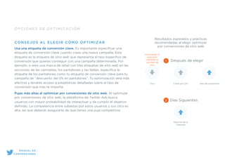 OPCIONES DE OPTIMIZACIÓN
CONSEJOS AL ELEGIR CÓMO OPTIMIZAR
Usa una etiqueta de conversión clave. Es importante especiﬁcar una
etiqueta de conversión clave cuando creas una nueva campaña. Esta
etiqueta es la etiqueta de sitio web que representa el tipo especíﬁco de
conversión que quieres conseguir con una campaña determinada. Por
ejemplo, si eres una marca de retail con tres etiquetas de sitio web en las
secciones de las camisetas, los pantalones y las faldas, especiﬁca la
etiqueta de los pantalones como tu etiqueta de conversión clave para tu
campaña de “descuento del 5% en pantalones”. Tu optimización será más
efectiva y tendrás acceso a estadísticas detalladas sobre el tipo de
conversión que más te importa.
Pujas más altas al optimizar por conversiones de sitio web. Al optimizar
por conversiones de sitio web, la plataforma de Twitter Ads busca
usuarios con mayor probabilidad de interactuar y de cumplir el objetivo
deﬁnido. La competencia entre subastas por estos usuarios y sus clics es
alta, así que deberás asegurarte de que tienes una puja competitiva.
Resultados esperados y prácticas
recomendadas al elegir optimizar
por conversiones de sitio web
Clics Coste por Clic Tasa de conversión
1 Después de elegir
Incrementar la
puja para
mantener el
volumen de
clics
Retorno de la
inversión
2 Días Siguientes
MANUAL DE
CONVERSIONES
 