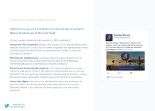 FORMATOS QUE CONVIERTEN
PROMOCIONAR LOS TWEETS CON MEJOR RENDIMIENTO
Mejores Prácticas para el Texto del Tweet 
¿Cómo captar la atención del usuario en 140 caracteres?
Incluye un link y explícalo. Dirige a los usuarios a un site dónde puedan
realizar una acción. Evita clics en balde dirigiendo las expectativas de los
usuarios: ¿Les permite el link buscar productos? ¿Leer un artículo?
¿Comprar tu oferta?
Minimiza las distracciones. Consigue que el usuario se centre en la
acción especíﬁca que quieres que lleve a cabo. Evita #hashtags,
@nombresdeusuario o llamadas a la acción confusas.
Provoca una sensación de urgencia. ¿Por qué deberían los usuarios
visitar tu web ahora mismo? ¿Tu oferta está disponible por un tiempo
limitado? Ten en cuenta la naturaleza en tiempo real de Twitter y dale a
los usuarios una razón para realizar una acción de forma inmediata.
Lanza una oferta. Descuentos y ofertas exclusivas son a menudo el
gancho que los usuarios necesitan para dejar de buscar y actuar.
¿Puedes ofrecer a tus clientes un envío gratuito? ¿Un descuento
especial?
Gamelan Resorts
@Gamelanresorts
Nuestro Resort Gamelan en Bali es tan
mágico como la propia isla. Aprovecha el
5% de descuento en todas las reservas
para Mayo o Junio. bit.ly/1KqIIS3
Promocionado
MANUAL DE
CONVERSIONES
5% de descuento
 