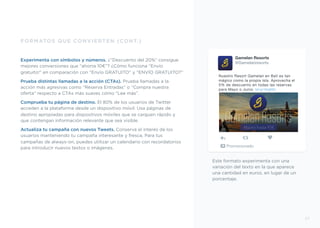 Este formato experimenta con una
variación del texto en la que aparece
una cantidad en euros, en lugar de un
porcentaje.
FORMATOS QUE CONVIERTEN (CONT.)
Experimenta con símbolos y números. ¿”Descuento del 20%” consigue
mejores conversiones que “ahorra 10€”? ¿Cómo funciona “Envío
gratuito!” en comparación con “Envío GRATUITO” y “ENVÍO GRATUITO?”
Prueba distintas llamadas a la acción (CTAs). Prueba llamadas a la
acción más agresivas como “Reserva Entradas” o “Compra nuestra
oferta” respecto a CTAs más suaves cómo “Lee más”.
Comprueba tu página de destino. El 80% de los usuarios de Twitter
acceden a la plataforma desde un dispositivo móvil. Usa páginas de
destino apropiadas para dispositivos móviles que se carguen rápido y
que contengan información relevante que sea visible.
Actualiza tu campaña con nuevos Tweets. Conserva el interés de los
usuarios manteniendo tu campaña interesante y fresca. Para tus
campañas de always-on, puedes utilizar un calendario con recordatorios
para introducir nuevos textos o imágenes.
Gamelan Resorts
@Gamelanresorts
Nuestro Resort Gamelan en Bali es tan
mágico como la propia isla. Aprovecha el
5% de descuento en todas las reservas
para Mayo o Junio. bit.ly/1KqIIS3
Promocionado
27
Ahorra hasta 95€
 