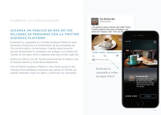 The Barista Bar
@baristabar
¿Te gusta el sabor intenso del café? Visita
nuestra página web para conseguir una
bolsa de nuestro café. 10% de dto.
Cafés, lattes, espressos y muccho!
Promocionado
AUMENTA LAS CONVERSIONES
ALCANZA UN PÚBLICO DE MÁS DE 700
MILLONES DE PERSONAS CON LA TWITTER
AUDIENCE PLATFORM
Extiende tus campañas a la Twitter Audience Platform para
aumentar el alcance y el rendimiento de tus campañas de
Clics al sitio web o conversiones. Cuando seleccionas la
opción de extender tu campaña, vas a llegar a un público en
Twitter, en las apps móvil y páginas web que visitan cada día.
Utiliza tus datos y los de Twitter para alcanzar el público que
te interesa dentro y fuera de la plataforma.
Con la Twitter Audience Platform, vas a tener acceso a las
mismas funcionalidades analíticas que tienes en Twitter, así
podrás entender mejor los datos y optimizar tus campañas.
5%Off
Extiende tu
campaña a miles
de apps móvil The Barista Bar
¿Te gusta el sabor intenso
del café? Visita nuestra
página web para conseguir
una bolsa de nuestro café.
10% de dto.
Comprar
29
 