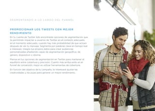 SEGMENTANDO A LO LARGO DEL FUNNEL
PROMOCIONAR LOS TWEETS CON MEJOR
RENDIMIENTO
En tu cuenta de Twitter Ads encontrarás opciones de segmentación que
te permitirán impactar a usuarios de Twitter en el contexto adecuado,
en el momento adecuado, cuando hay más probabilidad de que actúen
después de ver tu mensaje. Segmenta por palabras clave en tiempo real
e intereses, integra tus propios datos para crear audiencias
personalizadas añadiendo capas de segmentación geográﬁca, de
género, dispositivo o idioma.
Piensa en tus opciones de segmentación en Twitter para mantener el
equilibrio entre cobertura y precisión. Cuanto más arriba estés en el
funnel de conversión, mejor es utilizar herramientas de cobertura.
En función del objetivo de tu campaña, te interesará ajustar las
creatividades y las pujas para generar un mayor rendimiento.
31
 