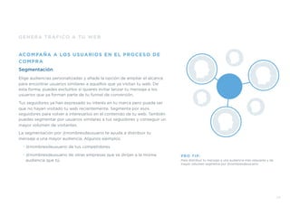 GENERA TRÁFICO A TU WEB
ACOMPAÑA A LOS USUARIOS EN EL PROCESO DE
COMPRA
Segmentación
Elige audiencias personalizadas y añade la opción de ampliar el alcance
para encontrar usuarios similares a aquellos que ya visitan tu web. De
esta forma, puedes excluirlos si quieres evitar lanzar tu mensaje a los
usuarios que ya forman parte de tu funnel de conversión.
Tus seguidores ya han expresado su interés en tu marca pero puede ser
que no hayan visitado tu web recientemente. Segmenta por esos
seguidores para volver a interesarlos en el contenido de tu web. También
puedes segmentar por usuarios similares a tus seguidores y conseguir un
mayor volumen de visitantes.
La segmentación por @nombresdeusuario te ayuda a distribuir tu
mensaje a una mayor audiencia. Algunos ejemplos:
• @nombresdeusuario de tus competidores
• @nombresdeusuario de otras empresas que se dirijan a la misma
audiencia que tú.
PRO TIP:
Para distribuir tu mensaje a una audiencia más relevante y de
mayor volumen segmenta por @nombresdeusuario
33
 