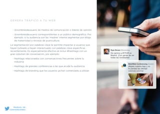 GENERA TRÁFICO A TU WEB
• @nombresdeusuario de medios de comunicación o líderes de opinión
• @nombresdeusuario correspondientes a un público demográﬁco. Por
ejemplo, si tu audiencia son las ‘madres’ intenta segmentar por blogs
de maternidad o revistas de puericultura.
La segmentación por palabras clave te permite impactar a usuarios que
hayan tuiteado o hayan interactuado con palabras clave especíﬁcas
recientemente. Es especialmente efectivo al incluir #hashtags con un
gran volumen de conversación, por ejemplo:
• Hashtags relacionados con conversaciones frecuentes sobre tu
industria
• Hashtags de grandes conferencias a las que acude tu audiencia
• Hashtags de branding que los usuarios ya han comenzado a utilizar
Ryan Brown @brownday
De camino a #FITUR en
Madrid. ¡Con ganas de ver
todas las novedades!
Web2Web Conferencing @web2..
¡Bájate nuestra App y no
te pierdas las ofertas!
web2web.com/trial
MANUAL DE
CONVERSIONES
 