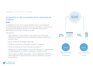 GENERA TRÁFICO A TU WEB
ACOMPAÑA A LOS USUARIOS EN EL PROCESO DE
COMPRA
Pujas
Al establecer tu puja en el sistema de CPLC, ten en cuenta algunas
consideraciones como tu ratio de conversión estimado o si ese ratio de
conversión será diferente en móvil y en ordenador. Aprovecha la
optimización para hacer cambios en la puja.
Por ejemplo:
• Estás dispuesto a pagar 50€ por una compra, pero sabes que
necesitas completar tu funnel de marketing y quieres centrarte en
generar tráﬁco.
• De tus campañas de display, sabes que:
• 2% de los visitantes en ordenador compran tu producto
• 1% de los visitantes en móvil compran tu producto
• Basándonos en estas métricas, el coste de una visita a tu web debería
costarte alrededor de 1.00€ en ordenador, y 0.50€ en móvil.
• Ten en cuenta variables adicionales como la calidad del tráﬁco o el
valor medio de la compra para los usuarios y establece tu puja en
consecuencia.
50€
2% 1%
1.00 € 0.50 €
Coste Visita a Web
(ordenador)
Coste Visita a Web
(móvil)
MANUAL DE
CONVERSIONES
 