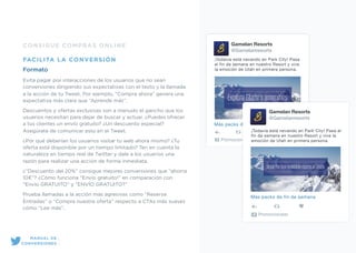 CONSIGUE COMPRAS ONLINE
FACILITA LA CONVERSIÓN
Formato
Evita pagar por interacciones de los usuarios que no sean
conversiones dirigiendo sus expectativas con el texto y la llamada
a la acción de tu Tweet. Por ejemplo, “Compra ahora” genera una
expectativa más clara que “Aprende más”.
Descuentos y ofertas exclusivas son a menudo el gancho que los
usuarios necesitan para dejar de buscar y actuar. ¿Puedes ofrecer
a tus clientes un envío gratuito? ¿Un descuento especial?
Asegúrate de comunicar esto en el Tweet.
¿Por qué deberían los usuarios visitar tu web ahora mismo? ¿Tu
oferta está disponible por un tiempo limitado? Ten en cuenta la
naturaleza en tiempo real de Twitter y dale a los usuarios una
razón para realizar una acción de forma inmediata.
¿”Descuento del 20%” consigue mejores conversiones que “ahorra
10€”? ¿Cómo funciona “Envío gratuito!” en comparación con
“Envío GRATUITO” y “ENVÍO GRATUITO?”
Prueba llamadas a la acción más agresivas como “Reserva
Entradas” o “Compra nuestra oferta” respecto a CTAs más suaves
cómo “Lee más”.
Gamelan Resorts
@Gamelanresorts
¡Todavía está nevando en Park City! Pasa
el fin de semana en nuestro Resort y vive
la emoción de Utah en primera persona.
LearnMás packs de fin de semana
Promocionado
Gamelan Resorts
@Gamelanresorts
¡Todavía está nevando en Park City! Pasa el
fin de semana en nuestro Resort y vive la
emoción de Utah en primera persona.
Más packs de fin de semana
Promocionado
MANUAL DE
CONVERSIONES
 